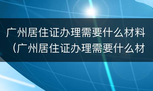广州居住证办理需要什么材料（广州居住证办理需要什么材料和手续）
