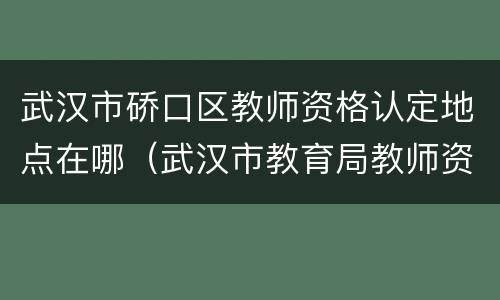 武汉市硚口区教师资格认定地点在哪（武汉市教育局教师资格证认定）