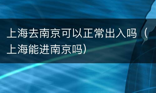 上海去南京可以正常出入吗（上海能进南京吗）