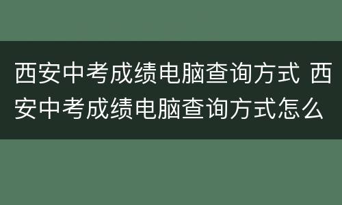 西安中考成绩电脑查询方式 西安中考成绩电脑查询方式怎么查
