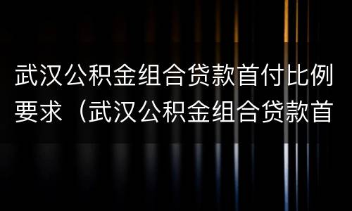 武汉公积金组合贷款首付比例要求（武汉公积金组合贷款首付比例要求最新）