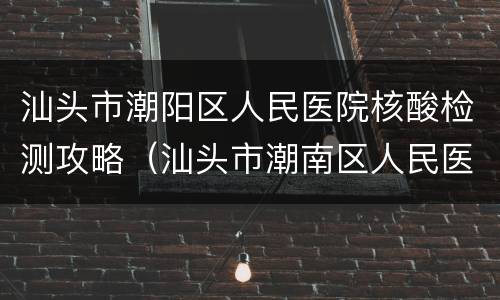 汕头市潮阳区人民医院核酸检测攻略（汕头市潮南区人民医院核酸检测）
