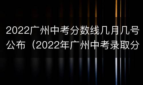 2022广州中考分数线几月几号公布（2022年广州中考录取分数线）