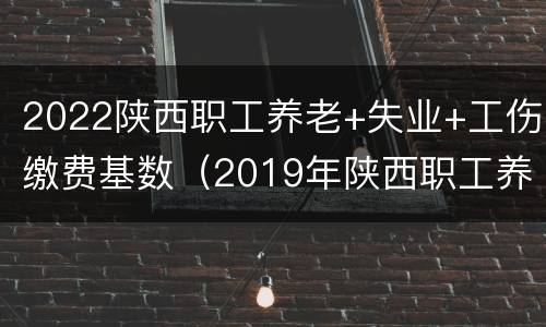 2022陕西职工养老+失业+工伤缴费基数（2019年陕西职工养老保险基数）