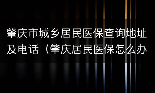 肇庆市城乡居民医保查询地址及电话（肇庆居民医保怎么办理）