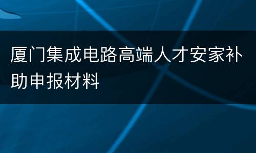 厦门集成电路高端人才安家补助申报材料
