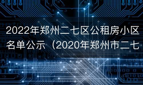 2022年郑州二七区公租房小区名单公示（2020年郑州市二七区公租房已分号段）