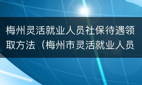 梅州灵活就业人员社保待遇领取方法（梅州市灵活就业人员社保缴费最新规定）