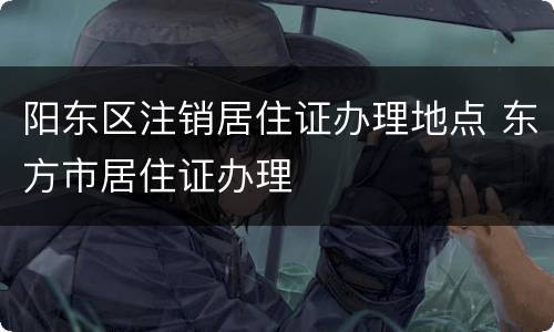 阳东区注销居住证办理地点 东方市居住证办理