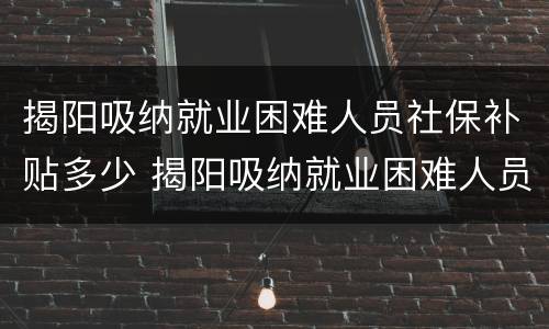 揭阳吸纳就业困难人员社保补贴多少 揭阳吸纳就业困难人员社保补贴多少钱一个月