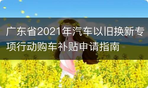 广东省2021年汽车以旧换新专项行动购车补贴申请指南