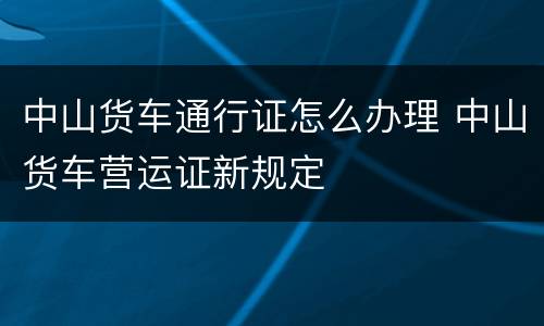 中山货车通行证怎么办理 中山货车营运证新规定