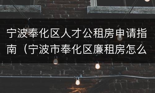 宁波奉化区人才公租房申请指南（宁波市奉化区廉租房怎么审批）