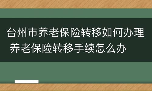 台州市养老保险转移如何办理 养老保险转移手续怎么办
