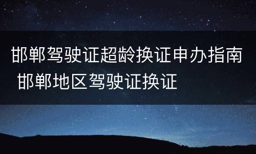 邯郸驾驶证超龄换证申办指南 邯郸地区驾驶证换证
