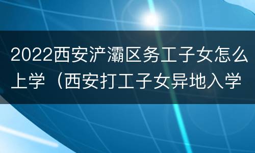 2022西安浐灞区务工子女怎么上学（西安打工子女异地入学条件2020）