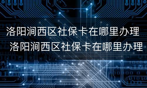 洛阳涧西区社保卡在哪里办理 洛阳涧西区社保卡在哪里办理的