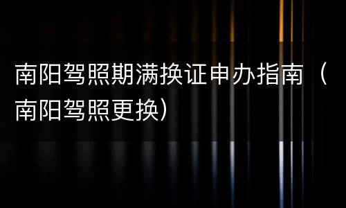 南阳驾照期满换证申办指南（南阳驾照更换）