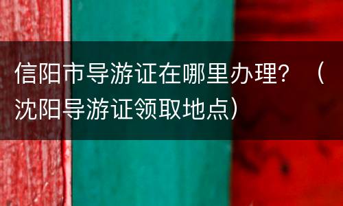信阳市导游证在哪里办理？（沈阳导游证领取地点）