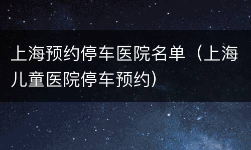 上海预约停车医院名单（上海儿童医院停车预约）