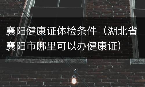 襄阳健康证体检条件（湖北省襄阳市哪里可以办健康证）