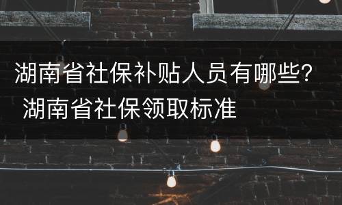 湖南省社保补贴人员有哪些？ 湖南省社保领取标准