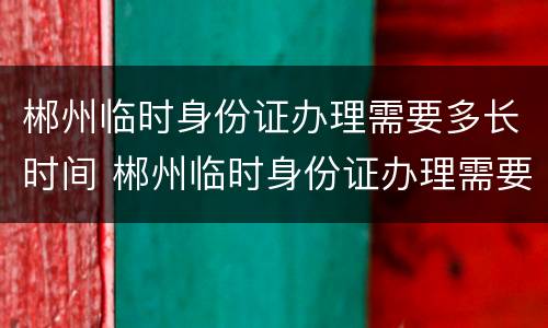 郴州临时身份证办理需要多长时间 郴州临时身份证办理需要多长时间拿到