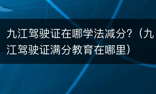 九江驾驶证在哪学法减分?（九江驾驶证满分教育在哪里）