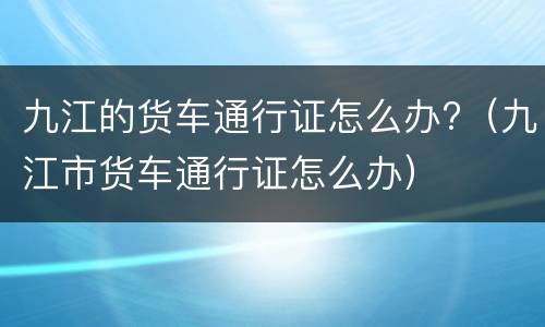 九江的货车通行证怎么办?（九江市货车通行证怎么办）