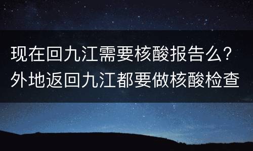 现在回九江需要核酸报告么? 外地返回九江都要做核酸检查吗