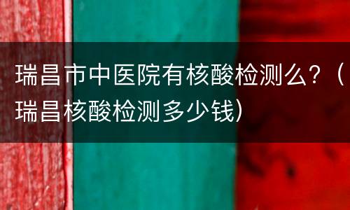 瑞昌市中医院有核酸检测么?（瑞昌核酸检测多少钱）