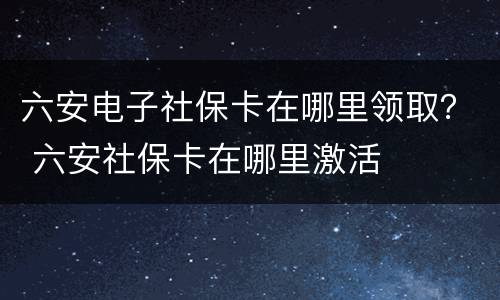 六安电子社保卡在哪里领取？ 六安社保卡在哪里激活
