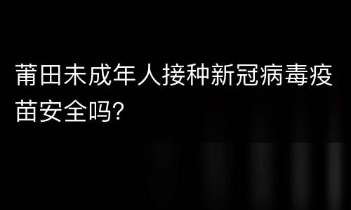 莆田未成年人接种新冠病毒疫苗安全吗？