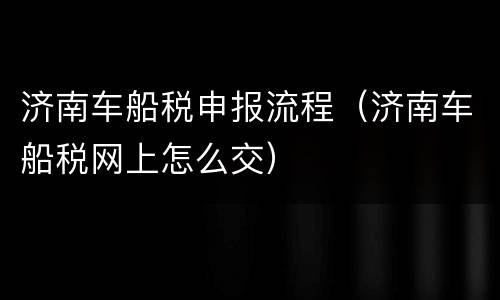 济南车船税申报流程（济南车船税网上怎么交）
