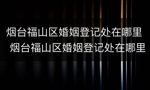 烟台福山区婚姻登记处在哪里 烟台福山区婚姻登记处在哪里啊