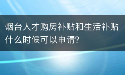 烟台人才购房补贴和生活补贴什么时候可以申请？