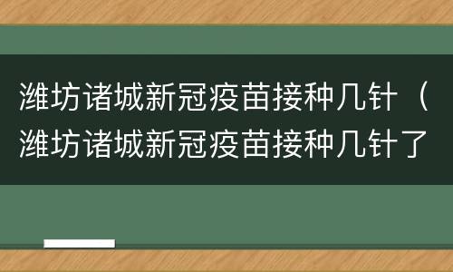 潍坊诸城新冠疫苗接种几针（潍坊诸城新冠疫苗接种几针了）