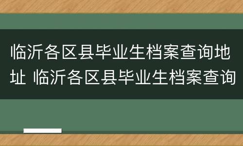 临沂各区县毕业生档案查询地址 临沂各区县毕业生档案查询地址电话
