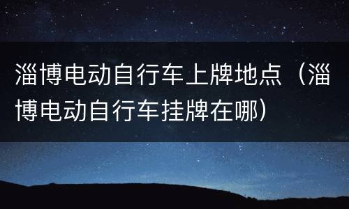 淄博电动自行车上牌地点（淄博电动自行车挂牌在哪）