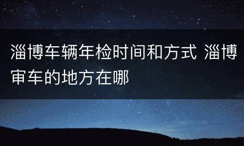 淄博车辆年检时间和方式 淄博审车的地方在哪
