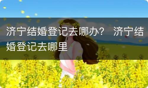 济宁结婚登记去哪办？ 济宁结婚登记去哪里