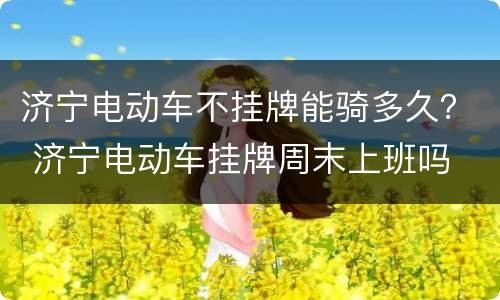 济宁电动车不挂牌能骑多久？ 济宁电动车挂牌周末上班吗