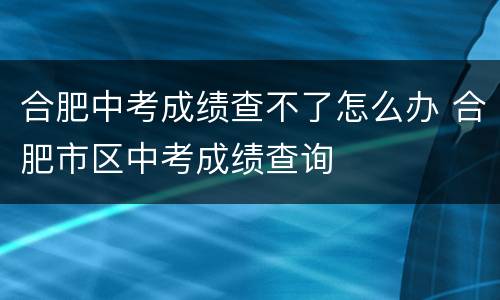 合肥中考成绩查不了怎么办 合肥市区中考成绩查询