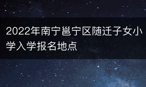 2022年南宁邕宁区随迁子女小学入学报名地点
