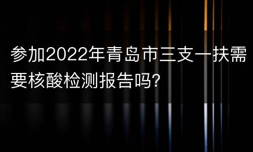 参加2022年青岛市三支一扶需要核酸检测报告吗？