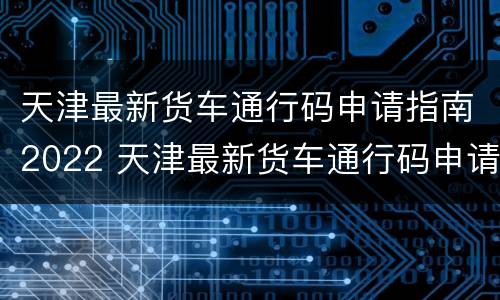 天津最新货车通行码申请指南2022 天津最新货车通行码申请指南2022年