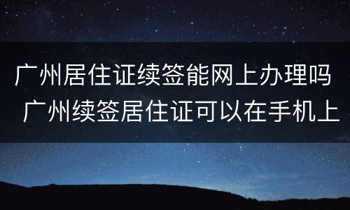 广州居住证续签能网上办理吗 广州续签居住证可以在手机上签吗?