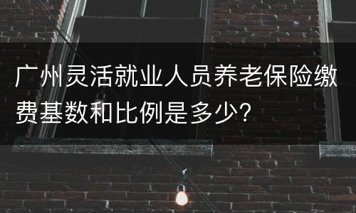 广州灵活就业人员养老保险缴费基数和比例是多少?
