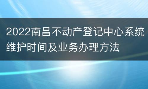2022南昌不动产登记中心系统维护时间及业务办理方法
