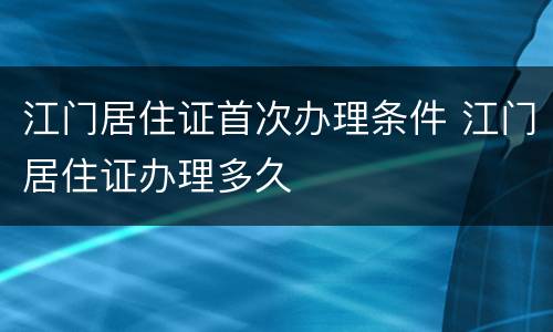 江门居住证首次办理条件 江门居住证办理多久